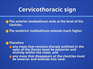 Cervicothoracic sign
●The anterior mediastinum ends at the level of the
clavicles.
●The posterior mediastinum extends much higher.
●Therefore
● any mass that remains sharply outlined in the
apex of the thorax must be posterior and
entirely within the chest, and
● any mass that disappears at the clavicles must
be anterior and extends into neck
 