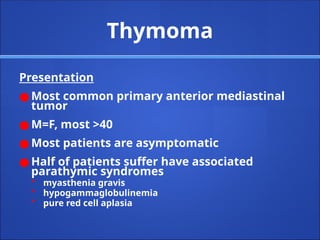 Thymoma
Presentation
● Most common primary anterior mediastinal
tumor
● M=F, most >40
● Most patients are asymptomatic
● Half of patients suffer have associated
parathymic syndromes
• myasthenia gravis
• hypogammaglobulinemia
• pure red cell aplasia
 