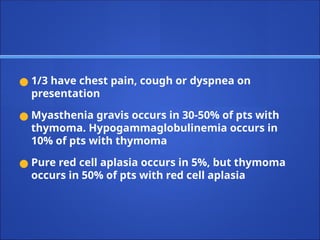 ● 1/3 have chest pain, cough or dyspnea on
presentation
● Myasthenia gravis occurs in 30-50% of pts with
thymoma. Hypogammaglobulinemia occurs in
10% of pts with thymoma
● Pure red cell aplasia occurs in 5%, but thymoma
occurs in 50% of pts with red cell aplasia
 