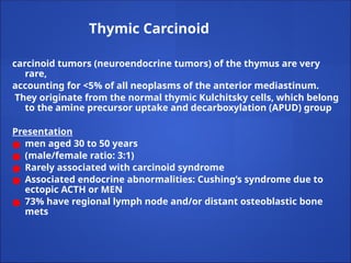 Thymic Carcinoid
carcinoid tumors (neuroendocrine tumors) of the thymus are very
rare,
accounting for <5% of all neoplasms of the anterior mediastinum.
They originate from the normal thymic Kulchitsky cells, which belong
to the amine precursor uptake and decarboxylation (APUD) group
Presentation
● men aged 30 to 50 years
● (male/female ratio: 3:1)
● Rarely associated with carcinoid syndrome
● Associated endocrine abnormalities: Cushing’s syndrome due to
ectopic ACTH or MEN
● 73% have regional lymph node and/or distant osteoblastic bone
mets
 