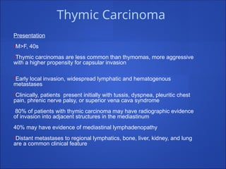 Thymic Carcinoma
Presentation
•M>F, 40s
•Thymic carcinomas are less common than thymomas, more aggressive
with a higher propensity for capsular invasion
•Early local invasion, widespread lymphatic and hematogenous
metastases
•Clinically, patients present initially with tussis, dyspnea, pleuritic chest
pain, phrenic nerve palsy, or superior vena cava syndrome
80% of patients with thymic carcinoma may have radiographic evidence
of invasion into adjacent structures in the mediastinum
40% may have evidence of mediastinal lymphadenopathy
•Distant metastases to regional lymphatics, bone, liver, kidney, and lung
are a common clinical feature
 
