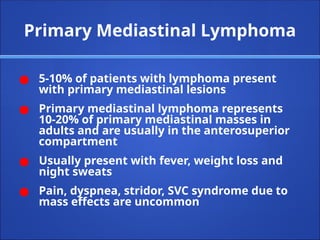 Primary Mediastinal Lymphoma
● 5-10% of patients with lymphoma present
with primary mediastinal lesions
● Primary mediastinal lymphoma represents
10-20% of primary mediastinal masses in
adults and are usually in the anterosuperior
compartment
● Usually present with fever, weight loss and
night sweats
● Pain, dyspnea, stridor, SVC syndrome due to
mass effects are uncommon
 