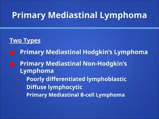 Primary Mediastinal Lymphoma
Two Types
● Primary Mediastinal Hodgkin’s Lymphoma
● Primary Mediastinal Non-Hodgkin’s
Lymphoma
• Poorly differentiated lymphoblastic
• Diffuse lymphocytic
• Primary Mediastinal B-cell Lymphoma
 