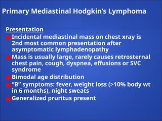 Primary Mediastinal Hodgkin’s Lymphoma
Presentation
● Incidental mediastinal mass on chest xray is
2nd most common presentation after
asymptomatic lymphadenopathy
● Mass is usually large, rarely causes retrosternal
chest pain, cough, dyspnea, effusions or SVC
syndrome
● Bimodal age distribution
● “B” symptoms: fever, weight loss (>10% body wt
in 6 months), night sweats
● Generalized pruritus present
 
