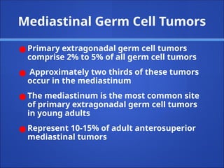 Mediastinal Germ Cell Tumors
● Primary extragonadal germ cell tumors
comprise 2% to 5% of all germ cell tumors
● Approximately two thirds of these tumors
occur in the mediastinum
● The mediastinum is the most common site
of primary extragonadal germ cell tumors
in young adults
● Represent 10-15% of adult anterosuperior
mediastinal tumors
 