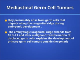 ● they presumably arise from germ cells that
migrate along the urogenital ridge during
embryonic development .
● The embryologic urogenital ridge extends from
C6 to L4 and after malignant transformation of
displaced germ cells, explains the development of
primary germ cell tumors outside the gonads
Mediastinal Germ Cell Tumors
 