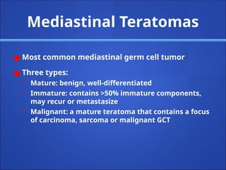 Mediastinal Teratomas
● Most common mediastinal germ cell tumor
● Three types:
• Mature: benign, well-differentiated
• Immature: contains >50% immature components,
may recur or metastasize
• Malignant: a mature teratoma that contains a focus
of carcinoma, sarcoma or malignant GCT
 
