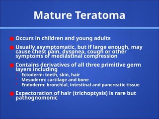 Mature Teratoma
● Occurs in children and young adults
● Usually asymptomatic, but if large enough, may
cause chest pain, dyspnea, cough or other
symptoms of mediastinal compression
● Contains derivatives of all three primitive germ
layers including
• Ectoderm: teeth, skin, hair
• Mesoderm: cartilage and bone
• Endoderm: bronchial, intestinal and pancreatic tissue
● Expectoration of hair (trichoptysis) is rare but
pathognomonic
 