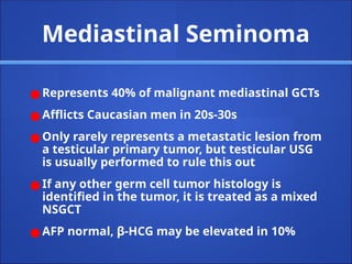 Mediastinal Seminoma
● Represents 40% of malignant mediastinal GCTs
● Afflicts Caucasian men in 20s-30s
● Only rarely represents a metastatic lesion from
a testicular primary tumor, but testicular USG
is usually performed to rule this out
● If any other germ cell tumor histology is
identified in the tumor, it is treated as a mixed
NSGCT
● AFP normal, β-HCG may be elevated in 10%
 