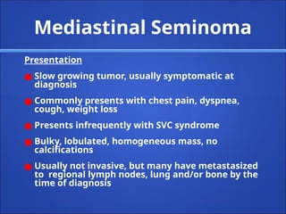 Mediastinal Seminoma
Presentation
● Slow growing tumor, usually symptomatic at
diagnosis
● Commonly presents with chest pain, dyspnea,
cough, weight loss
● Presents infrequently with SVC syndrome
● Bulky, lobulated, homogeneous mass, no
calcifications
● Usually not invasive, but many have metastasized
to regional lymph nodes, lung and/or bone by the
time of diagnosis
 