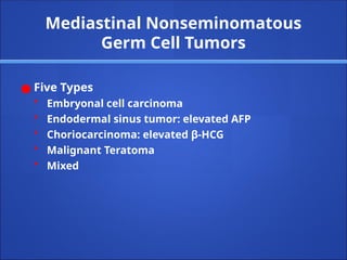 Mediastinal Nonseminomatous
Germ Cell Tumors
● Five Types
• Embryonal cell carcinoma
• Endodermal sinus tumor: elevated AFP
• Choriocarcinoma: elevated β-HCG
• Malignant Teratoma
• Mixed
 