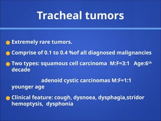 Tracheal tumors
● Extremely rare tumors.
● Comprise of 0.1 to 0.4 %of all diagnosed malignancies
● Two types: squamous cell carcinoma M:F=3:1 Age:6th
decade
adenoid cystic carcinomas M:F=1:1
younger age
● Clinical feature: cough, dysnoea, dysphagia,stridor
hemoptysis, dysphonia
 