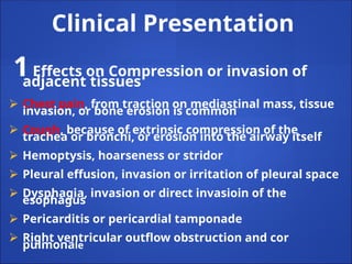 Clinical Presentation
1Effects on Compression or invasion of
adjacent tissues
⮚ Chest pain, from traction on mediastinal mass, tissue
invasion, or bone erosion is common
⮚ Cough, because of extrinsic compression of the
trachea or bronchi, or erosion into the airway itself
⮚ Hemoptysis, hoarseness or stridor
⮚ Pleural effusion, invasion or irritation of pleural space
⮚ Dysphagia, invasion or direct invasioin of the
esophagus
⮚ Pericarditis or pericardial tamponade
⮚ Right ventricular outflow obstruction and cor
pulmonale
 