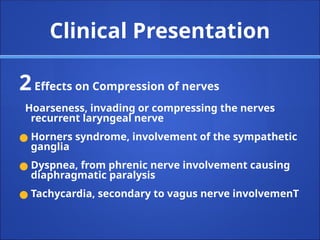 Clinical Presentation
2Effects on Compression of nerves
Hoarseness, invading or compressing the nerves
recurrent laryngeal nerve
● Horners syndrome, involvement of the sympathetic
ganglia
● Dyspnea, from phrenic nerve involvement causing
diaphragmatic paralysis
● Tachycardia, secondary to vagus nerve involvemenT
 