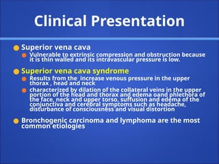 Clinical Presentation
● Superior vena cava
● Vulnerable to extrinsic compression and obstruction because
it is thin walled and its intravascular pressure is low.
● Superior vena cava syndrome
● Results from the increase venous pressure in the upper
thorax , head and neck
● characterized by dilation of the collateral veins in the upper
portion of the head and thorax and edema oand phlethora of
the face, neck and upper torso, suffusion and edema of the
conjunctiva and cerebral symptoms such as headache,
disturbance of consciousness and visual distortion
● Bronchogenic carcinoma and lymphoma are the most
common etiologies
 