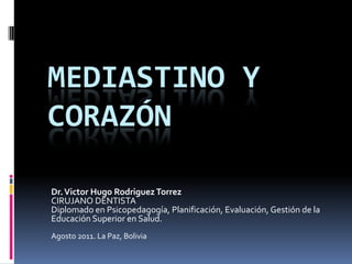 MEDIASTINO y CORAZÓN  Dr. Victor Hugo RodriguezTorrezCIRUJANO DENTISTA Diplomado en Psicopedagogía, Planificación, Evaluación, Gestión de la Educación Superior en Salud.Agosto 2011. La Paz, Bolivia 