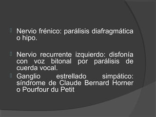  Nervio frénico: parálisis diafragmática
o hipo.
 Nervio recurrente izquierdo: disfonía
con voz bitonal por parálisis de
cuerda vocal.
 Ganglio estrellado simpático:
síndrome de Claude Bernard Horner
o Pourfour du Petit
 
