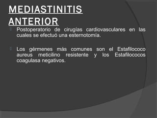 MEDIASTINITIS
ANTERIOR
 Postoperatorio de cirugías cardiovasculares en las
cuales se efectuó una esternotomía.
 Los gérmenes más comunes son el Estafilococo
aureus meticilino resistente y los Estafilococos
coagulasa negativos.
 