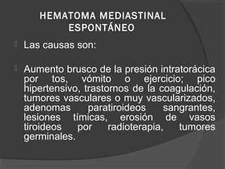 HEMATOMA MEDIASTINAL
ESPONTÁNEO
 Las causas son:
 Aumento brusco de la presión intratorácica
por tos, vómito o ejercicio; pico
hipertensivo, trastornos de la coagulación,
tumores vasculares o muy vascularizados,
adenomas paratiroideos sangrantes,
lesiones tímicas, erosión de vasos
tiroideos por radioterapia, tumores
germinales.
 