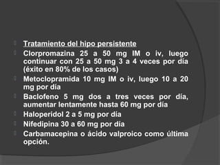  Tratamiento del hipo persistente
 Clorpromazina 25 a 50 mg IM o iv, luego
continuar con 25 a 50 mg 3 a 4 veces por día
(éxito en 80% de los casos)
 Metoclopramida 10 mg IM o iv, luego 10 a 20
mg por día
 Baclofeno 5 mg dos a tres veces por día,
aumentar lentamente hasta 60 mg por día
 Haloperidol 2 a 5 mg por día
 Nifedipina 30 a 60 mg por día
 Carbamacepina o ácido valproico como última
opción.
 