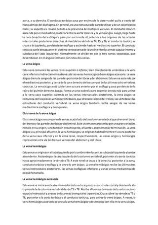 aorta, a su derecha. El conducto torácico pasa por encima de la cisterna del quilo a través del
hiatoaórtico del diafragma.Engeneral,esunaestructurade paredesfinas yde un colorblanco
mate; su aspecto es rosado debido a la presencia de múltiples válvulas. El conducto torácico
asciende porel mediastinoposteriorentre laaorta torácica y la venaácigos.Luego,llegahasta
la cara derecha del esófago y pasa por encima de él, anterior a los orígenes de las arterias
intercostalesposterioresderechas.A nivel de las vértebrasT4, T5 y T6, el conducto torácico se
cruza a la izquierda,pordetrásdelesófago yasciende hastael mediastinosuperior.El conducto
torácicosuele desaguarenel sistemavenosocercade launiónentre lasvenasyugularinternay
subclavia del lado izquierdo. Normalmente se divide en dos o tres ramas separadas, que
desembocan en el ángulo formado por estas dos venas.
La vena ácigos
Esta venacomunica las venas cavas superior e inferior, bien directamente uniéndose a la vena
cava inferioroindirectamenteatravésde lasvenashemiácigosohemiácigosaccesoria.Lavena
ácigosdrenala sangre de lasparedesposteriordel tórax ydel abdomen.Estavenaasciende por
el mediastinoposterior,ycercade la cara derechade loscuerposde lasúltimasochovértebras
torácicas.La venaácigosestácubiertaensu cara anteriorpor el esófagoypasa pordetrás de la
raíz y del pulmónderecho.Luego,formaun arco sobre la cara superiorde esta raíz para unirse
a la vena cava superior. Además de las venas intercostales posteriores, la vena ácigos se
comunicaconlosplexosvenososvertebrales,que drenanel dorsodeltronco,lasvértebrasylas
estructuras del conducto vertebral. La vena ácigos también recibe sangre de las venas
mediastínica esofágica y bronquiales.
El sistema de la vena ácigos
El sistemaácigosse compone de venasacadaladode la columnavertebral que drenanel dorso
del troncoylasparedestorácicayabdominal.Este sistemase caracterizaporunagranvariación,
nosóloensuorigen,sinotambiénensutrayecto,afluentes,anastomosisyterminación.Lavena
ácigosysu principal afluente,lavenahemiácigos,se originanhabitualmenteenlacaraposterior
de la vena cava inferior y en la vena renal, respectivamente. Las venas ácigos y hemiácigos
representan otra vía de drenaje venoso del abdomen y del tórax.
La vena hemiácigos
Estavenase originaenelladoizquierdoporlauniónentre lasvenassubcostalizquierdaylumbar
ascendente.Asciende porlacaraizquierdade lacolumnavertebral,posterioralaaorta torácica
hasta aproximadamente la vértebra T9. A este nivel se cruza a la derecha, posterior a la aorta,
conductotorácico y esófagoy se unea la ven ácigos. La venahemiácigosrecibe lasúltimastres
venas intercostales posteriores, las venas esofágicas inferiores y varias venas mediastínica de
pequeño tamaño.
La vena hemiácigos accesoria
Esta venase iniciaenel extremomedial del cuartoaquintoespaciointercostal ydesciendeala
izquierdade lacolumnavertebral desde T5a T8. Recibe afluentesde venasdel cuartoa octavo
espaciointercostal yavecesde lasvenasbronquialesizquierdas.Cruzasobre lasvértebrasT7o
T8, posterior a la aorta torácica y al conducto torácico, para unirse la vena ácigos. A veces, la
venahemiácigosaccesoriase une a lavenahemiácigosydesembocaconellaenlavena ácigos.
 