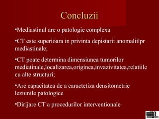 ConcluziiConcluzii
•Mediastinul are o patologie complexa
•CT este superioara in privinta depistarii anomaliilpr
mediastinale;
•CT poate determina dimensiunea tumorilor
mediatinale,localizarea,originea,invazivitatea,relatiile
cu alte structuri;
•Are capacitatea de a caractetiza densitometric
leziunile patologice
•Dirijare CT a procedurilor interventionale
 
