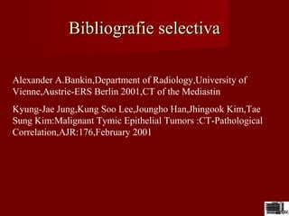 Bibliografie selectivaBibliografie selectiva
Alexander A.Bankin,Department of Radiology,University of
Vienne,Austrie-ERS Berlin 2001,CT of the Mediastin
Kyung-Jae Jung,Kung Soo Lee,Joungho Han,Jhingook Kim,Tae
Sung Kim:Malignant Tymic Epithelial Tumors :CT-Pathological
Correlation,AJR:176,February 2001
 