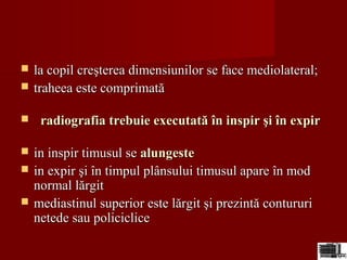  la copil creşterea dimensiunilor se face mediolateral;la copil creşterea dimensiunilor se face mediolateral;
 traheea este comprimatătraheea este comprimată
 radiografia trebuie executată în inspir şi în expirradiografia trebuie executată în inspir şi în expir
 in inspir timusul sein inspir timusul se alungestealungeste
 in expir şi în timpul plânsului timusul apare în modin expir şi în timpul plânsului timusul apare în mod
normal lărgitnormal lărgit
 mediastinul superior este lărgit şi prezintă contururimediastinul superior este lărgit şi prezintă contururi
netede sau policiclicenetede sau policiclice
 