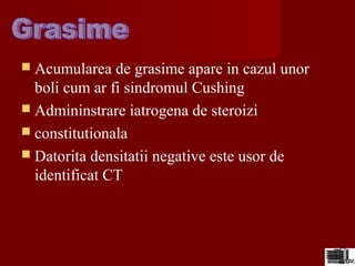  Acumularea de grasime apare in cazul unor
boli cum ar fi sindromul Cushing
 Admininstrare iatrogena de steroizi
 constitutionala
 Datorita densitatii negative este usor de
identificat CT
 
