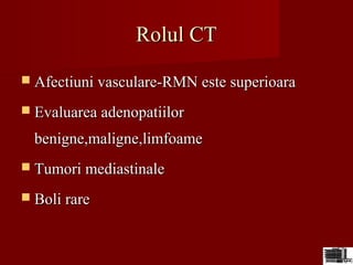 Rolul CTRolul CT
 Afectiuni vasculare-RMN este superioaraAfectiuni vasculare-RMN este superioara
 Evaluarea adenopatiilorEvaluarea adenopatiilor
benigne,maligne,limfoamebenigne,maligne,limfoame
 Tumori mediastinaleTumori mediastinale
 Boli rareBoli rare
 