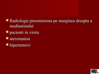  Radiologic:proeminenta pe marginea dreapta aRadiologic:proeminenta pe marginea dreapta a
mediastinuluimediastinului
 pacienti in virstapacienti in virsta
 ateromatosiateromatosi
 hipertensivihipertensivi
 