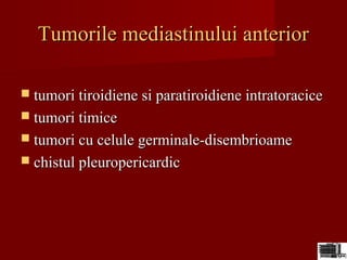 Tumorile mediastinului anteriorTumorile mediastinului anterior
 tumori tiroidiene si paratiroidiene intratoracicetumori tiroidiene si paratiroidiene intratoracice
 tumori timicetumori timice
 tumori cu celule germinale-disembrioametumori cu celule germinale-disembrioame
 chistul pleuropericardicchistul pleuropericardic
 