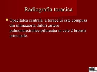 Radiografia toracicaRadiografia toracica
 Opacitatea centrala a toracelui este compusaOpacitatea centrala a toracelui este compusa
din inima,aorta ,hiluri ,arteredin inima,aorta ,hiluri ,artere
pulmonare,trahee,bifurcatia in cele 2 bronsiipulmonare,trahee,bifurcatia in cele 2 bronsii
principale.principale.
 
