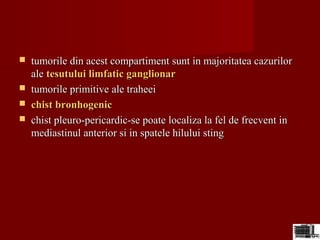  tumorile din acest compartiment sunt in majoritatea cazurilortumorile din acest compartiment sunt in majoritatea cazurilor
aleale tesutului limfatic ganglionartesutului limfatic ganglionar
 tumorile primitive ale traheeitumorile primitive ale traheei
 chist bronhogenicchist bronhogenic
 chist pleuro-pericardic-se poate localiza la fel de frecvent inchist pleuro-pericardic-se poate localiza la fel de frecvent in
mediastinul anterior si in spatele hilului stingmediastinul anterior si in spatele hilului sting
 