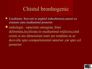 Chistul bronhogenicChistul bronhogenic
 Localizare- frecvent in unghiul traheobronsic,uneori cuLocalizare- frecvent in unghiul traheobronsic,uneori cu
extensie catre mediastinul posteriorextensie catre mediastinul posterior
 radiologic –opacitate omogena ,bineradiologic –opacitate omogena ,bine
delimitata,localizata in mediastinul mijlociu;cinddelimitata,localizata in mediastinul mijlociu;cind
creste si are dimensiuni mari are tendinta sa secreste si are dimensiuni mari are tendinta sa se
dezvolte spre compartimentul anterior ,rar spre celdezvolte spre compartimentul anterior ,rar spre cel
posteriorposterior
 