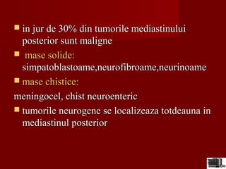  in jur de 30% din tumorile mediastinuluiin jur de 30% din tumorile mediastinului
posterior sunt maligneposterior sunt maligne
 mase solide:mase solide:
simpatoblastoame,neurofibroame,neurinoamesimpatoblastoame,neurofibroame,neurinoame
 mase chistice:mase chistice:
meningocel, chist neuroentericmeningocel, chist neuroenteric
 tumorile neurogene se localizeaza totdeauna intumorile neurogene se localizeaza totdeauna in
mediastinul posteriormediastinul posterior
 