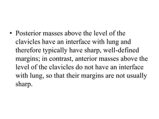 • Posterior masses above the level of the
clavicles have an interface with lung and
therefore typically have sharp, well-defined
margins; in contrast, anterior masses above the
level of the clavicles do not have an interface
with lung, so that their margins are not usually
sharp.
 