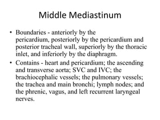 Middle Mediastinum
• Boundaries - anteriorly by the
pericardium, posteriorly by the pericardium and
posterior tracheal wall, superiorly by the thoracic
inlet, and inferiorly by the diaphragm.
• Contains - heart and pericardium; the ascending
and transverse aorta; SVC and IVC; the
brachiocephalic vessels; the pulmonary vessels;
the trachea and main bronchi; lymph nodes; and
the phrenic, vagus, and left recurrent laryngeal
nerves.
 