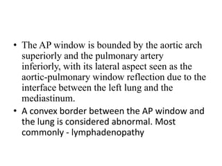 • The AP window is bounded by the aortic arch
superiorly and the pulmonary artery
inferiorly, with its lateral aspect seen as the
aortic-pulmonary window reflection due to the
interface between the left lung and the
mediastinum.
• A convex border between the AP window and
the lung is considered abnormal. Most
commonly - lymphadenopathy
 