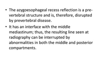• The azygoesophageal recess reflection is a pre-
vertebral structure and is, therefore, disrupted
by prevertebral disease.
• It has an interface with the middle
mediastinum; thus, the resulting line seen at
radiography can be interrupted by
abnormalities in both the middle and posterior
compartments.
 