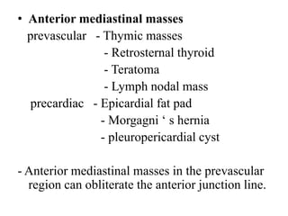 • Anterior mediastinal masses
prevascular - Thymic masses
- Retrosternal thyroid
- Teratoma
- Lymph nodal mass
precardiac - Epicardial fat pad
- Morgagni ‘ s hernia
- pleuropericardial cyst
- Anterior mediastinal masses in the prevascular
region can obliterate the anterior junction line.
 