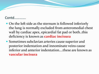 Contd…………. 
 On the left side as the sternum is followed inferiorly 
the lung is normally excluded from anteromedial chest 
wall by cardiac apex, epicardial fat pad or both..this 
deficiency is known as cardiac incisura 
 Sometimes subclavian arteries cause superior and 
posterior indentation and innominate veins cause 
inferior and anterior indentation….these are known as 
vascular incisura 
 