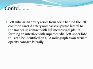Contd……… 
 Left subclavian artery arises from aorta behind the left 
common carotid artery and passes upward lateral to 
the trachea in contact with left mediastinal pleura 
forming an interface with superomedial left upper lobe 
thus can be identified on a PA radiograph as an arcuate 
opacity concave laterally 
 