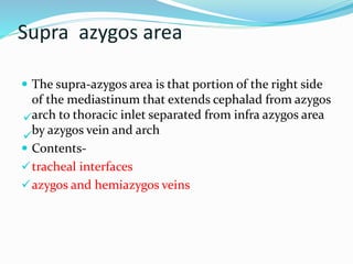 Supra azygos area 
 The supra-azygos area is that portion of the right side 
of the mediastinum that extends cephalad from azygos 
 
arch to thoracic inlet separated from infra azygos area 
by azygos vein and arch 
 
 Contents- 
tracheal interfaces 
azygos and hemiazygos veins 
 