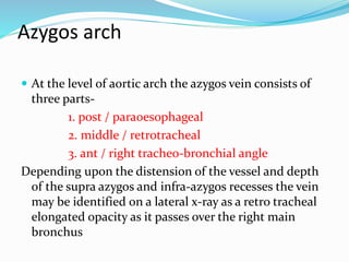 Azygos arch 
 At the level of aortic arch the azygos vein consists of 
three parts- 
1. post / paraoesophageal 
2. middle / retrotracheal 
3. ant / right tracheo-bronchial angle 
Depending upon the distension of the vessel and depth 
of the supra azygos and infra-azygos recesses the vein 
may be identified on a lateral x-ray as a retro tracheal 
elongated opacity as it passes over the right main 
bronchus 
 