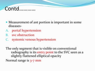 Contd………… 
 Measurement of ant portion is important in some 
diseases- 
A. portal hypertension 
B. svc obstruction 
C. systemic venous hypertension 
The only segment that is visible on conventional 
radiography is its entry point to the SVC seen as a 
slightly flattened elliptical opacity 
Normal range is 3-7 mm 
 