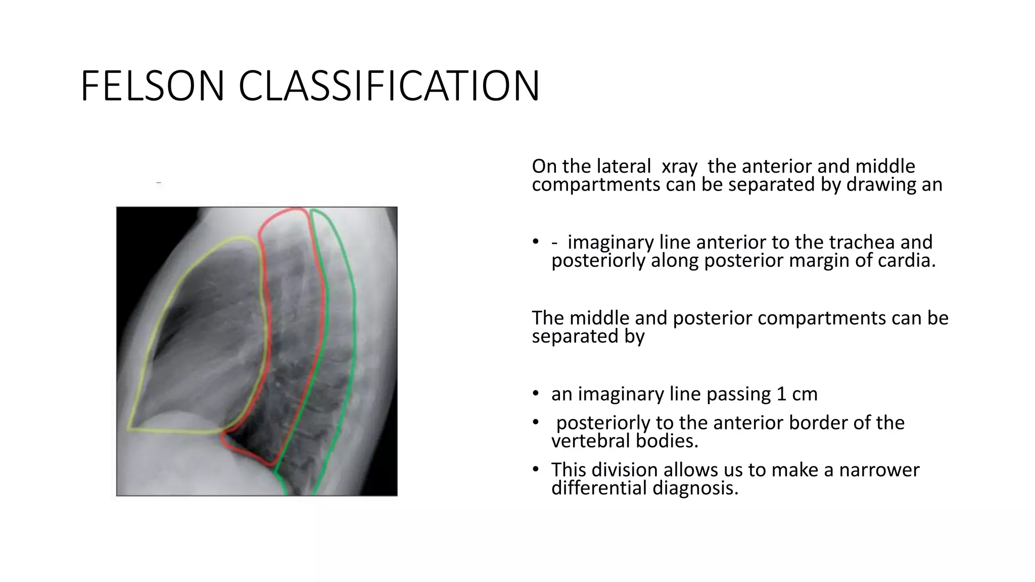 FELSON CLASSIFICATION
On the lateral xray the anterior and middle
compartments can be separated by drawing an
• - imaginary line anterior to the trachea and
posteriorly along posterior margin of cardia.
The middle and posterior compartments can be
separated by
• an imaginary line passing 1 cm
• posteriorly to the anterior border of the
vertebral bodies.
• This division allows us to make a narrower
differential diagnosis.
 