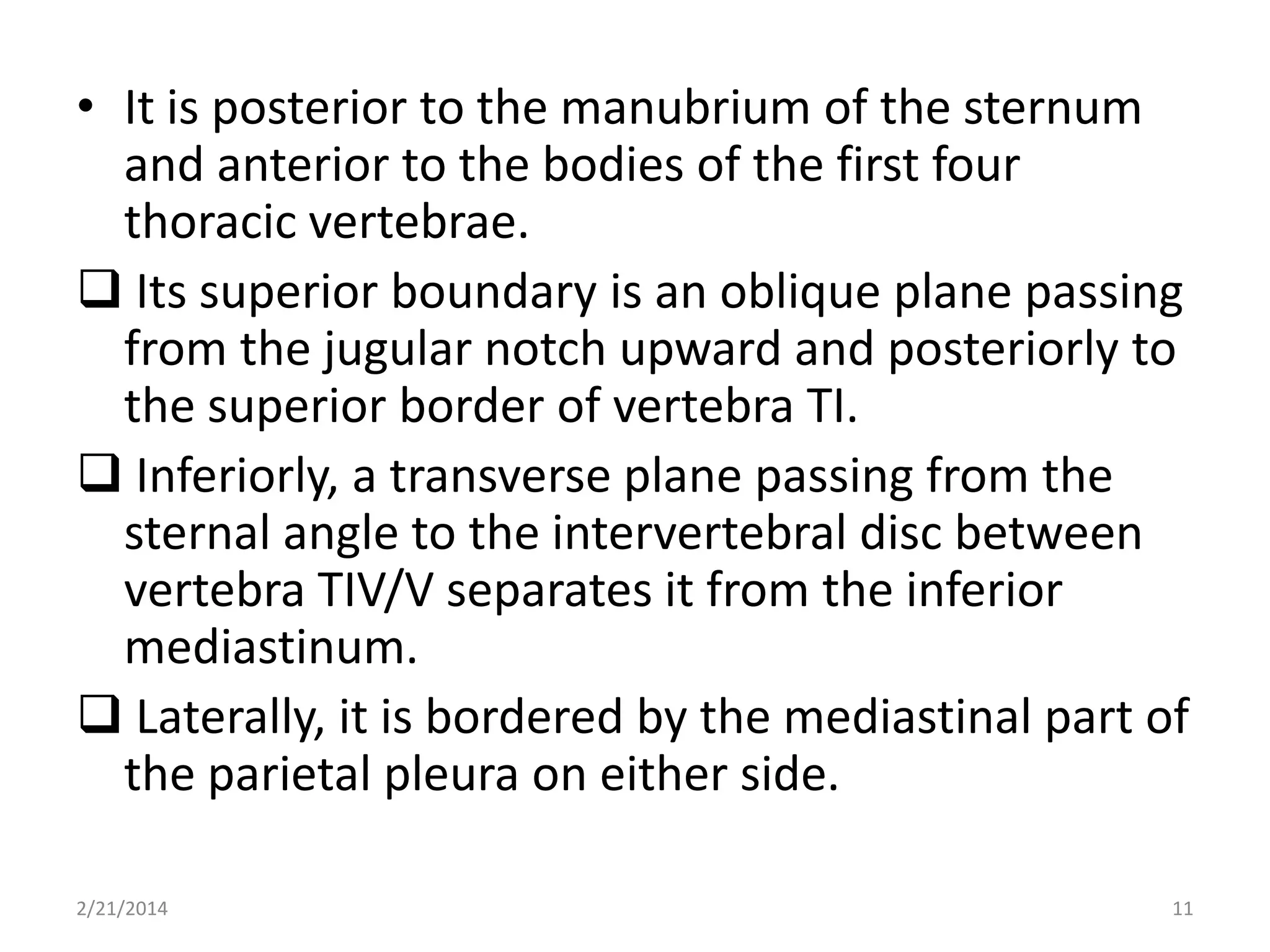 • It is posterior to the manubrium of the sternum
and anterior to the bodies of the first four
thoracic vertebrae.
 Its superior boundary is an oblique plane passing
from the jugular notch upward and posteriorly to
the superior border of vertebra TI.
 Inferiorly, a transverse plane passing from the
sternal angle to the intervertebral disc between
vertebra TIV/V separates it from the inferior
mediastinum.
 Laterally, it is bordered by the mediastinal part of
the parietal pleura on either side.
2/21/2014

11

 