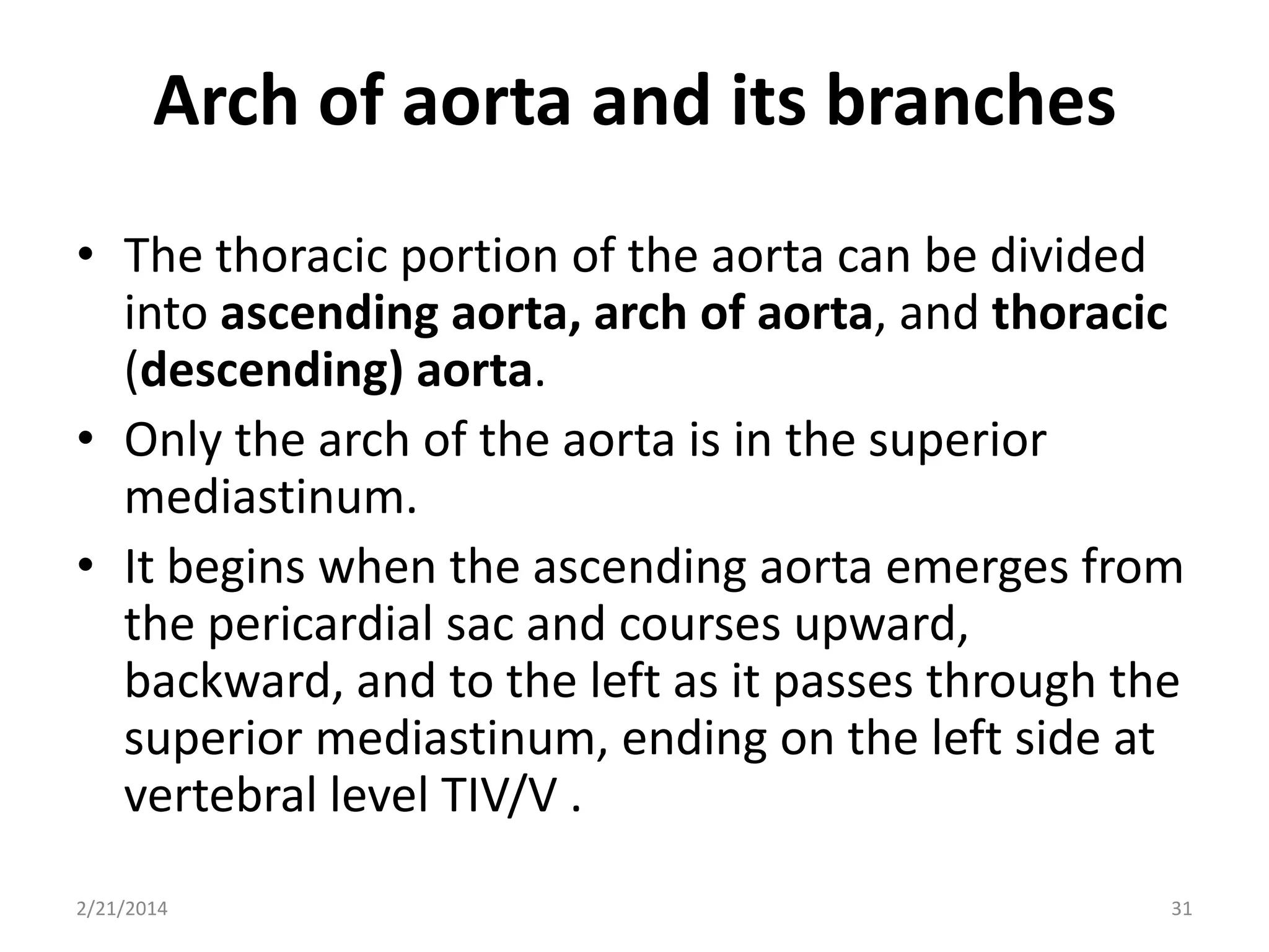 Arch of aorta and its branches
• The thoracic portion of the aorta can be divided
into ascending aorta, arch of aorta, and thoracic
(descending) aorta.
• Only the arch of the aorta is in the superior
mediastinum.
• It begins when the ascending aorta emerges from
the pericardial sac and courses upward,
backward, and to the left as it passes through the
superior mediastinum, ending on the left side at
vertebral level TIV/V .
2/21/2014

31

 