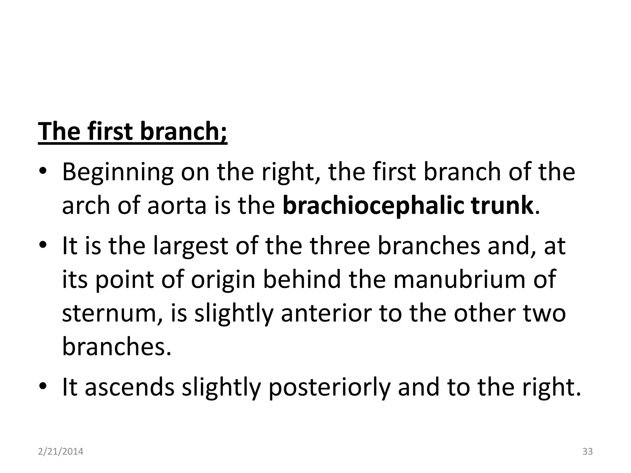 The first branch;
• Beginning on the right, the first branch of the
arch of aorta is the brachiocephalic trunk.
• It is the largest of the three branches and, at
its point of origin behind the manubrium of
sternum, is slightly anterior to the other two
branches.
• It ascends slightly posteriorly and to the right.
2/21/2014

33

 